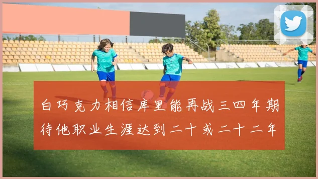 白巧克力相信库里能再战三四年期待他职业生涯达到二十或二十二年