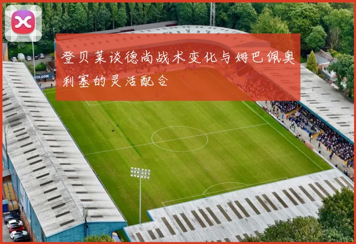 登贝莱谈德尚战术变化与姆巴佩奥利塞的灵活配合