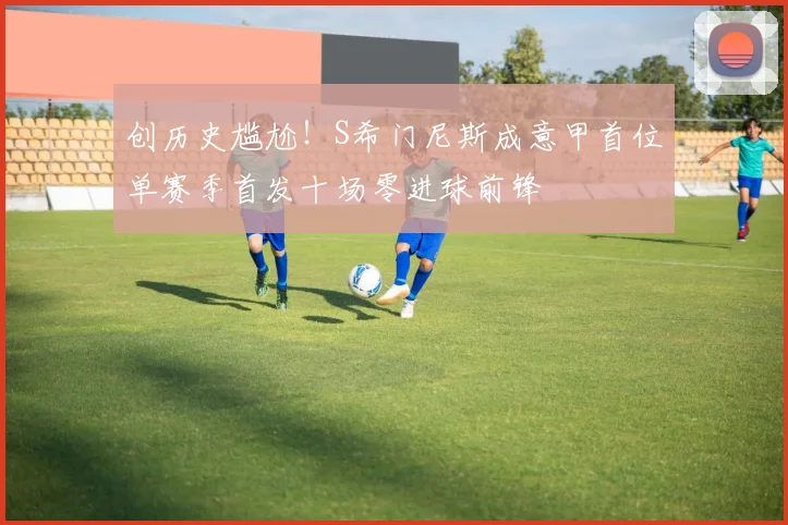 创历史尴尬！S希门尼斯成意甲首位单赛季首发十场零进球前锋