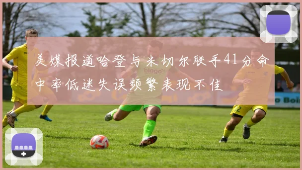 美媒报道哈登与米切尔联手41分命中率低迷失误频繁表现不佳
