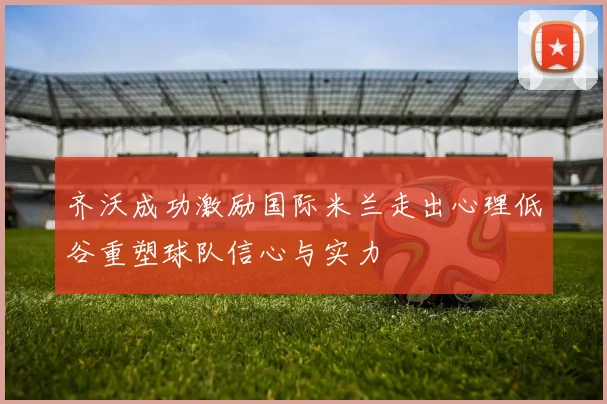 齐沃成功激励国际米兰走出心理低谷重塑球队信心与实力