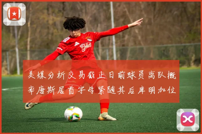 美媒分析交易截止日前球员离队概率唐斯居首字母紧随其后库明加位列第三