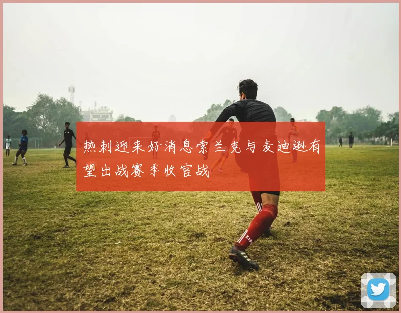 热刺迎来好消息索兰克与麦迪逊有望出战赛季收官战