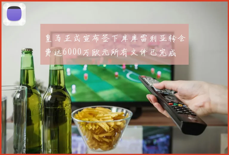 皇马正式宣布签下库库雷利亚转会费达6000万欧元所有文件已完成