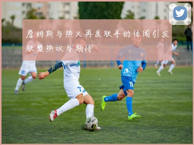 詹姆斯与热火再度联手的传闻引发联盟热议与期待