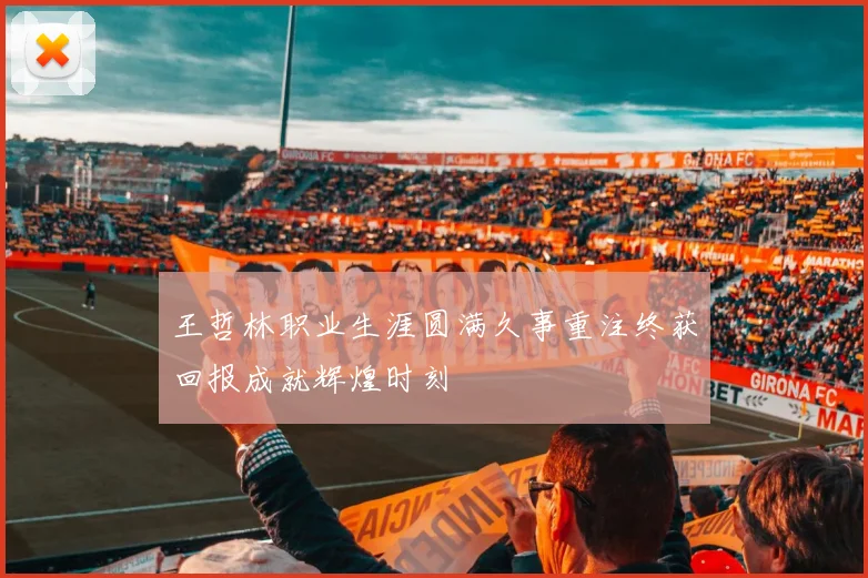 王哲林职业生涯圆满久事重注终获回报成就辉煌时刻