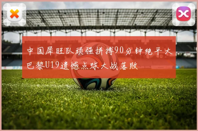 中国犀旺队顽强拼搏90分钟绝平大巴黎U19遗憾点球大战落败