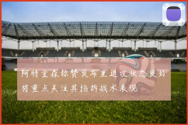 阿特金森称赞莫布里进攻状态良好将重点关注其挡拆战术表现