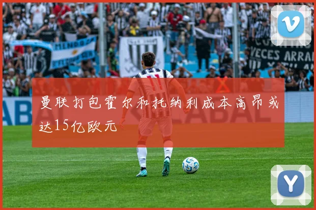 曼联打包霍尔和托纳利成本高昂或达15亿欧元