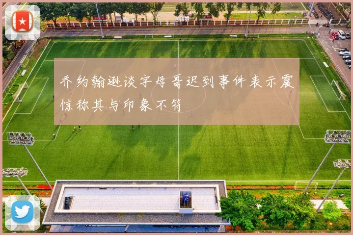 乔约翰逊谈字母哥迟到事件表示震惊称其与印象不符