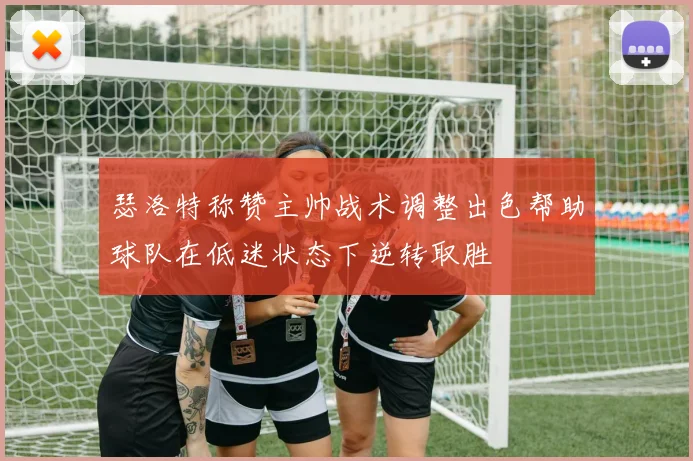 瑟洛特称赞主帅战术调整出色帮助球队在低迷状态下逆转取胜
