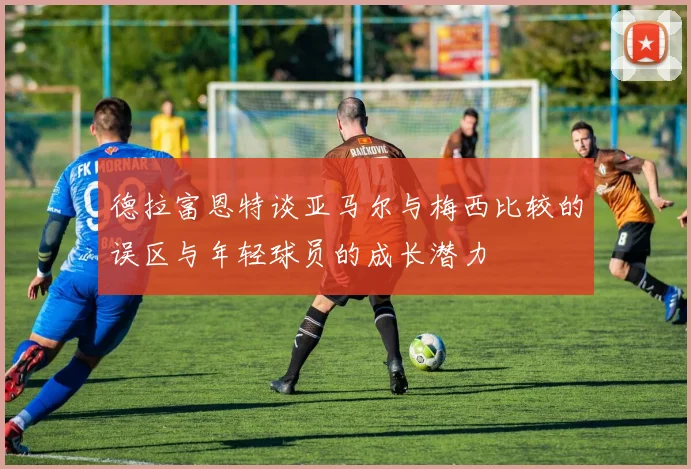 德拉富恩特谈亚马尔与梅西比较的误区与年轻球员的成长潜力