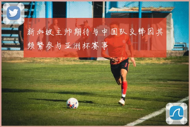 新加坡主帅期待与中国队交锋因其频繁参与亚洲杯赛事