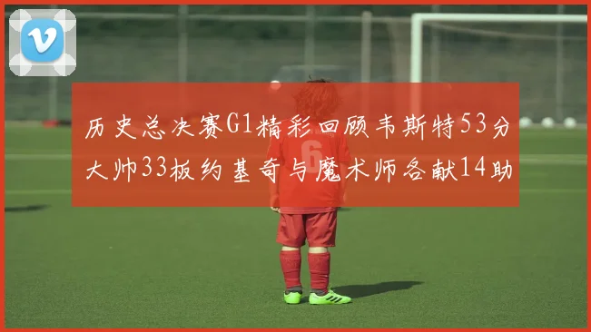 历史总决赛G1精彩回顾韦斯特53分大帅33板约基奇与魔术师各献14助攻
