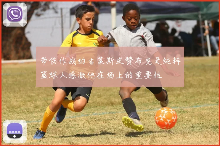 带伤作战的吉莱斯皮赞布克是纯粹篮球人感激他在场上的重要性