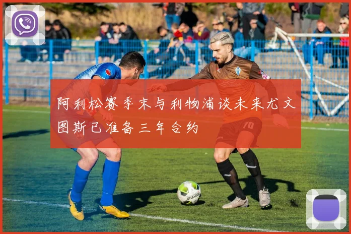 阿利松赛季末与利物浦谈未来尤文图斯已准备三年合约