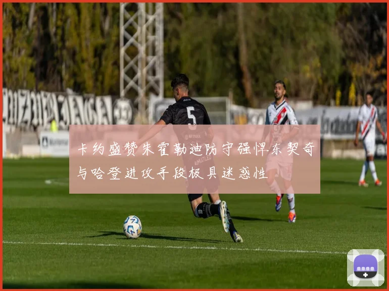 卡约盛赞朱霍勒迪防守强悍东契奇与哈登进攻手段极具迷惑性