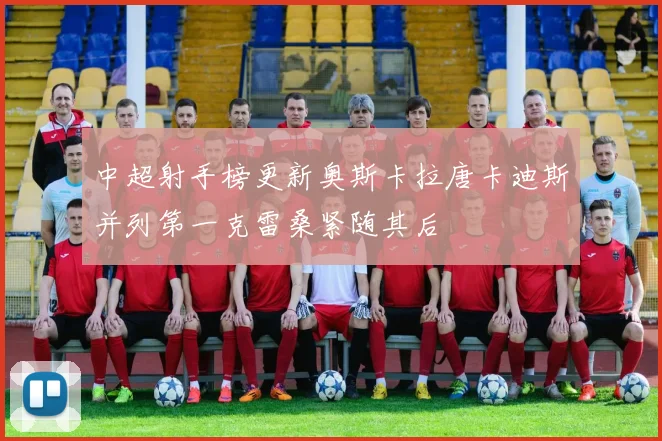 中超射手榜更新奥斯卡拉唐卡迪斯并列第一克雷桑紧随其后
