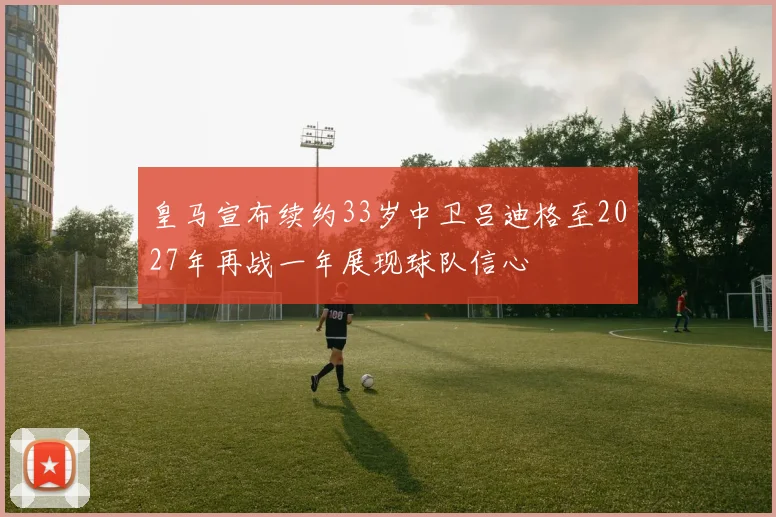 皇马宣布续约33岁中卫吕迪格至2027年再战一年展现球队信心