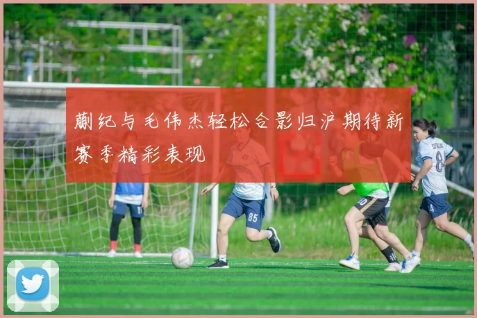 蒯纪与毛伟杰轻松合影归沪期待新赛季精彩表现