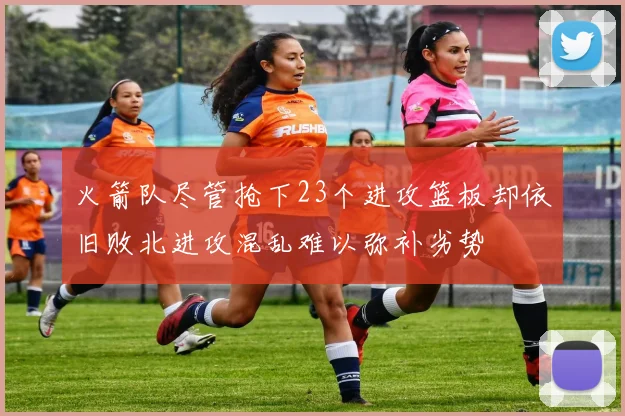 火箭队尽管抢下23个进攻篮板却依旧败北进攻混乱难以弥补劣势